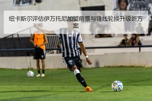 纽卡斯尔评估伊万托尼加盟前景与锋线轮换升级新方案