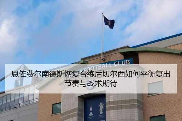恩佐费尔南德斯恢复合练后切尔西如何平衡复出节奏与战术期待